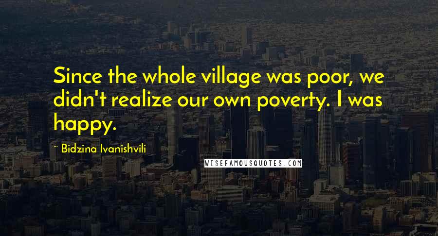 Bidzina Ivanishvili Quotes: Since the whole village was poor, we didn't realize our own poverty. I was happy.