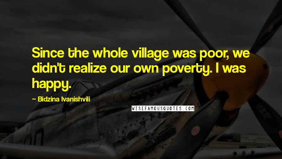 Bidzina Ivanishvili Quotes: Since the whole village was poor, we didn't realize our own poverty. I was happy.