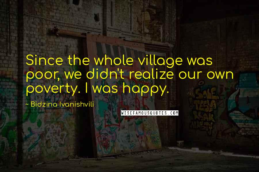 Bidzina Ivanishvili Quotes: Since the whole village was poor, we didn't realize our own poverty. I was happy.