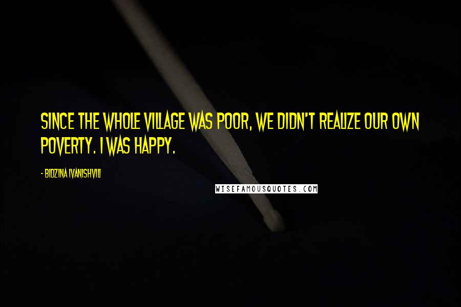 Bidzina Ivanishvili Quotes: Since the whole village was poor, we didn't realize our own poverty. I was happy.