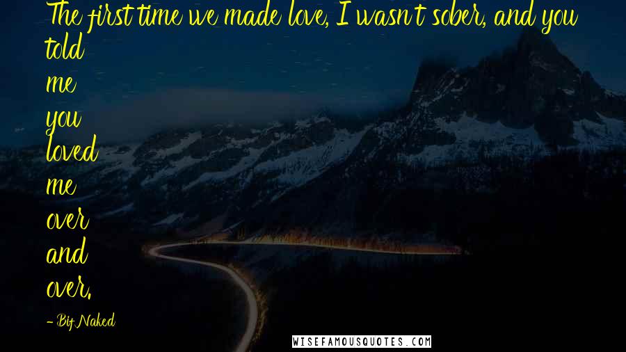 Bif Naked Quotes: The first time we made love, I wasn't sober, and you told me you loved me over and over.