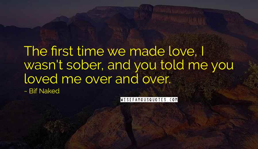 Bif Naked Quotes: The first time we made love, I wasn't sober, and you told me you loved me over and over.