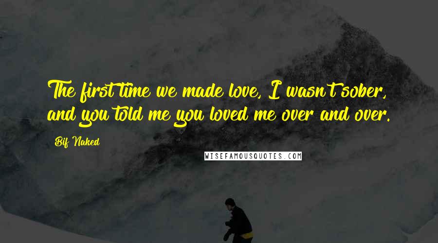 Bif Naked Quotes: The first time we made love, I wasn't sober, and you told me you loved me over and over.