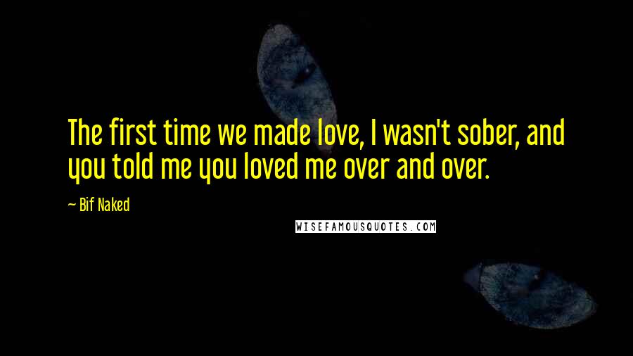 Bif Naked Quotes: The first time we made love, I wasn't sober, and you told me you loved me over and over.
