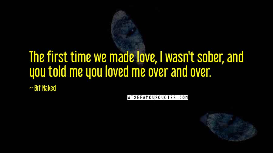 Bif Naked Quotes: The first time we made love, I wasn't sober, and you told me you loved me over and over.