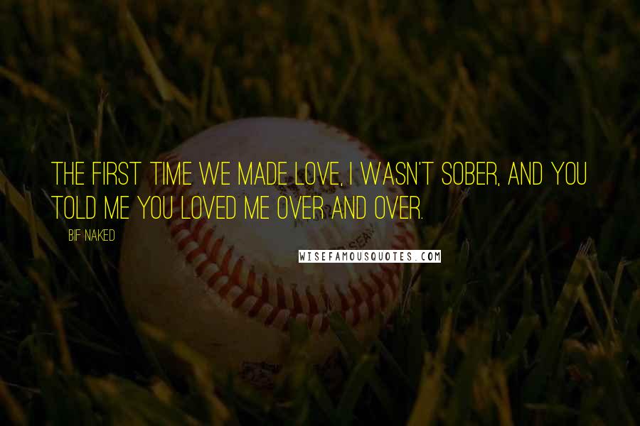 Bif Naked Quotes: The first time we made love, I wasn't sober, and you told me you loved me over and over.