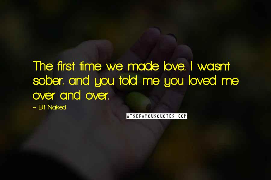 Bif Naked Quotes: The first time we made love, I wasn't sober, and you told me you loved me over and over.