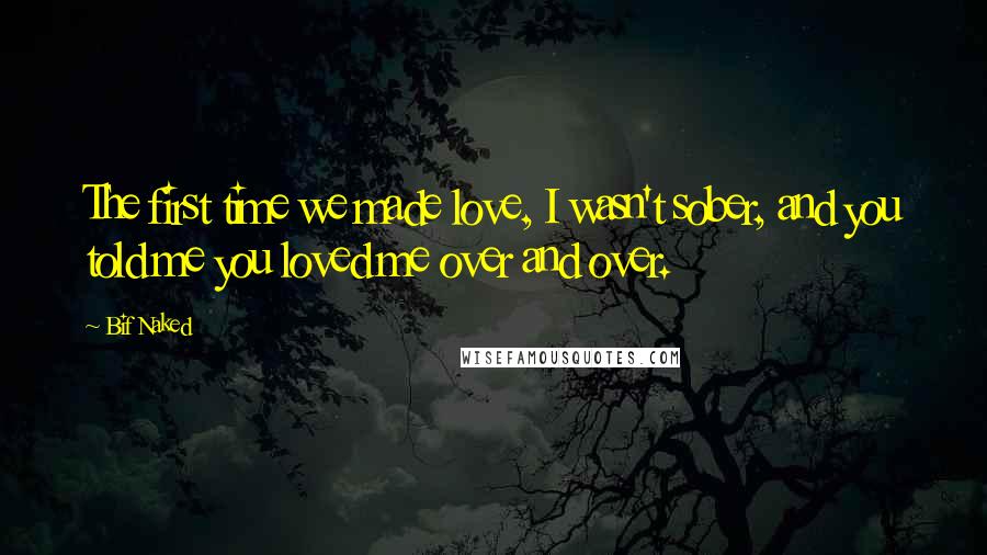 Bif Naked Quotes: The first time we made love, I wasn't sober, and you told me you loved me over and over.