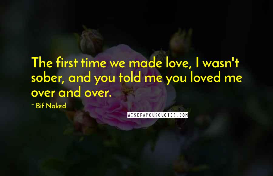 Bif Naked Quotes: The first time we made love, I wasn't sober, and you told me you loved me over and over.