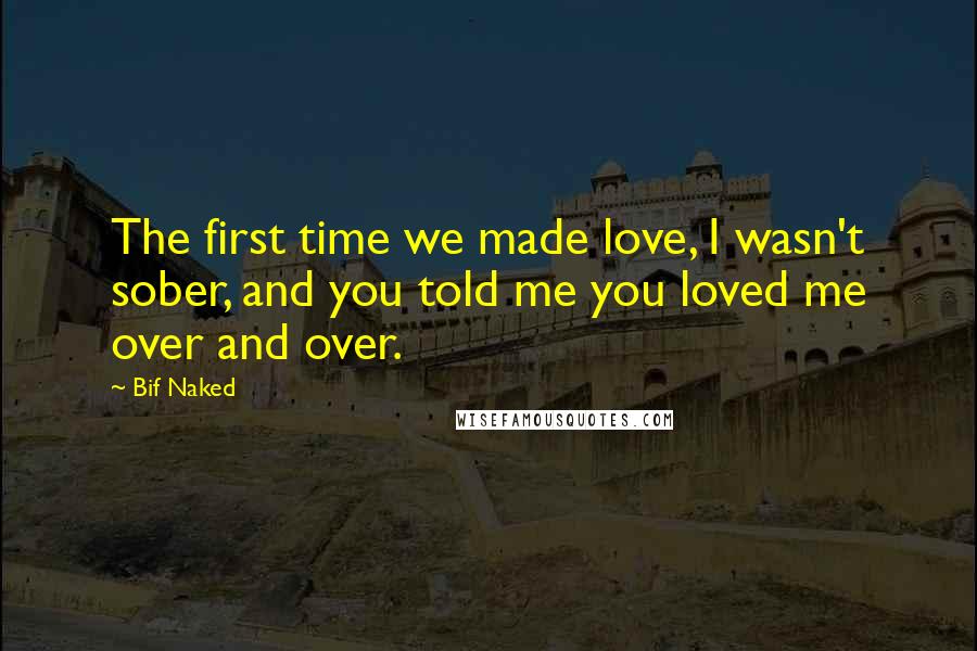 Bif Naked Quotes: The first time we made love, I wasn't sober, and you told me you loved me over and over.