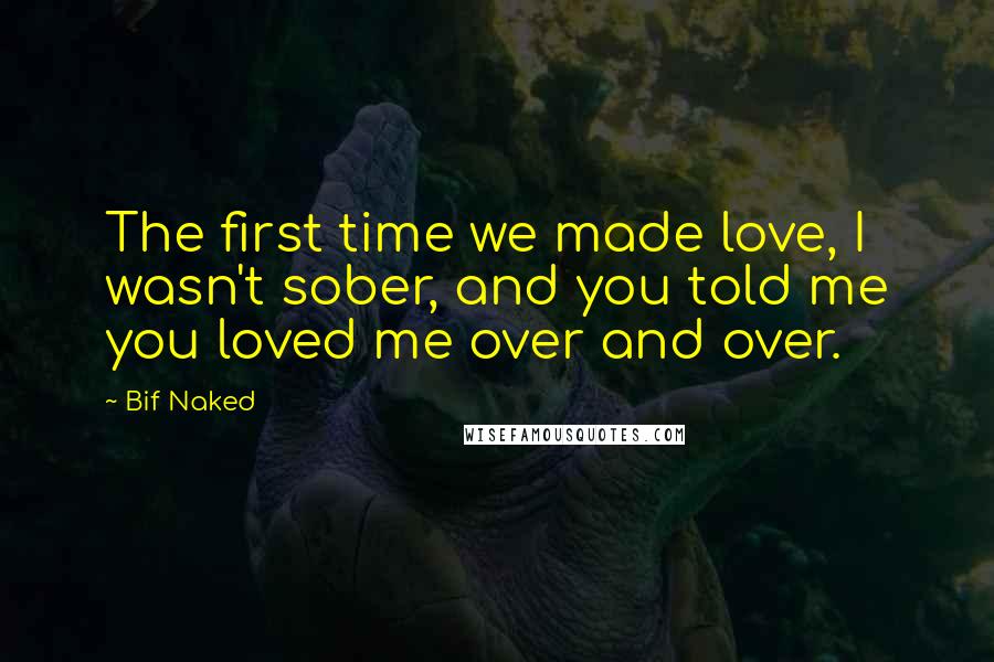 Bif Naked Quotes: The first time we made love, I wasn't sober, and you told me you loved me over and over.