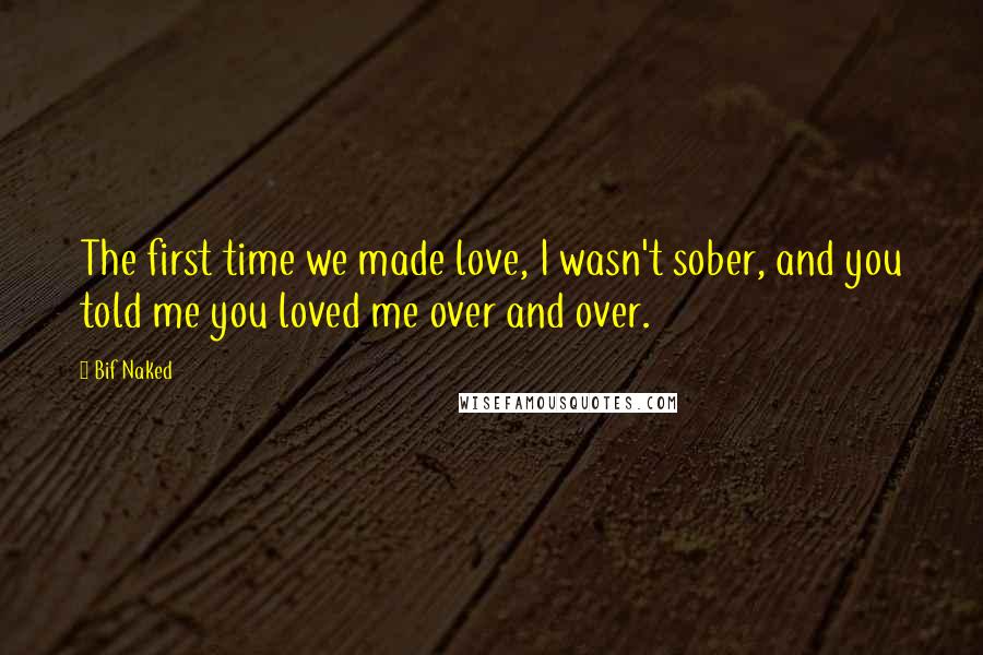 Bif Naked Quotes: The first time we made love, I wasn't sober, and you told me you loved me over and over.