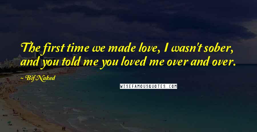 Bif Naked Quotes: The first time we made love, I wasn't sober, and you told me you loved me over and over.