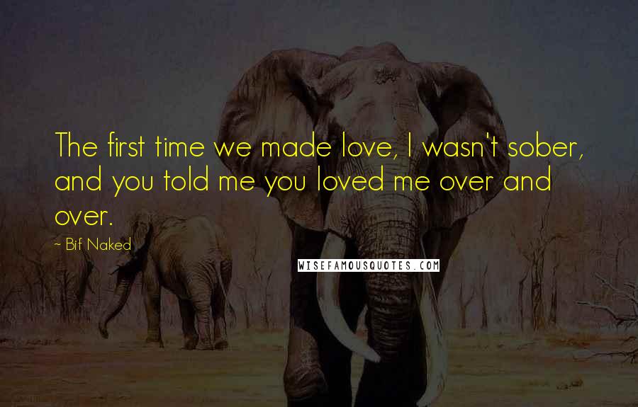 Bif Naked Quotes: The first time we made love, I wasn't sober, and you told me you loved me over and over.