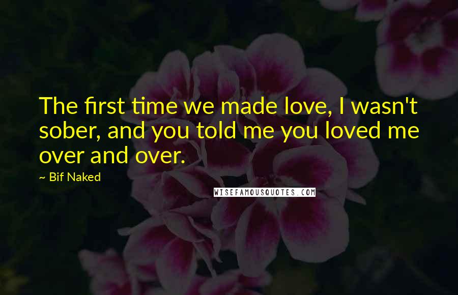 Bif Naked Quotes: The first time we made love, I wasn't sober, and you told me you loved me over and over.