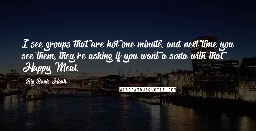 Big Bank Hank Quotes: I see groups that are hot one minute, and next time you see them, they're asking if you want a soda with that Happy Meal.