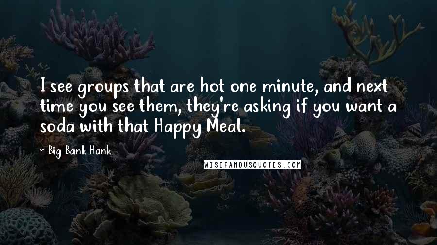 Big Bank Hank Quotes: I see groups that are hot one minute, and next time you see them, they're asking if you want a soda with that Happy Meal.