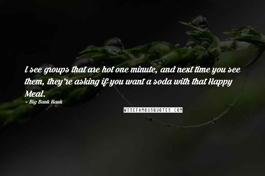 Big Bank Hank Quotes: I see groups that are hot one minute, and next time you see them, they're asking if you want a soda with that Happy Meal.