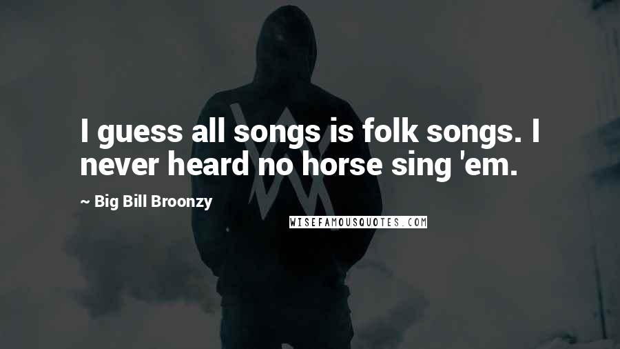 Big Bill Broonzy Quotes: I guess all songs is folk songs. I never heard no horse sing 'em.