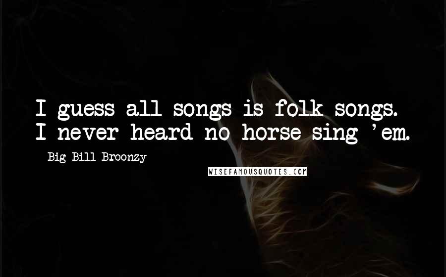 Big Bill Broonzy Quotes: I guess all songs is folk songs. I never heard no horse sing 'em.