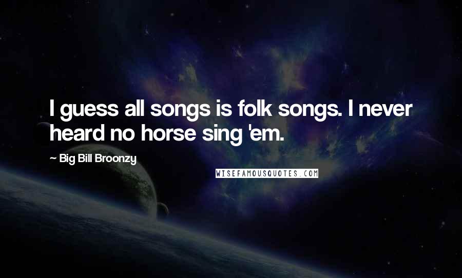 Big Bill Broonzy Quotes: I guess all songs is folk songs. I never heard no horse sing 'em.