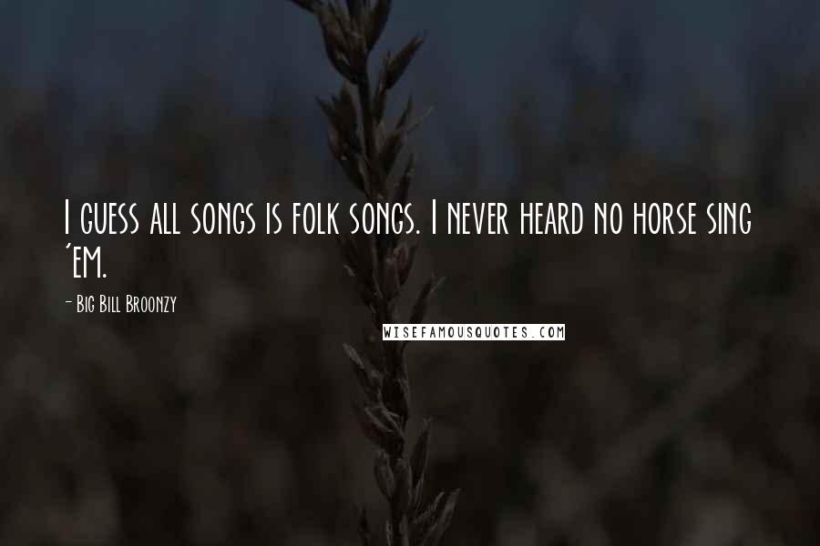 Big Bill Broonzy Quotes: I guess all songs is folk songs. I never heard no horse sing 'em.