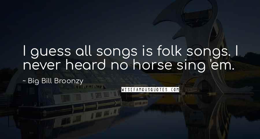 Big Bill Broonzy Quotes: I guess all songs is folk songs. I never heard no horse sing 'em.