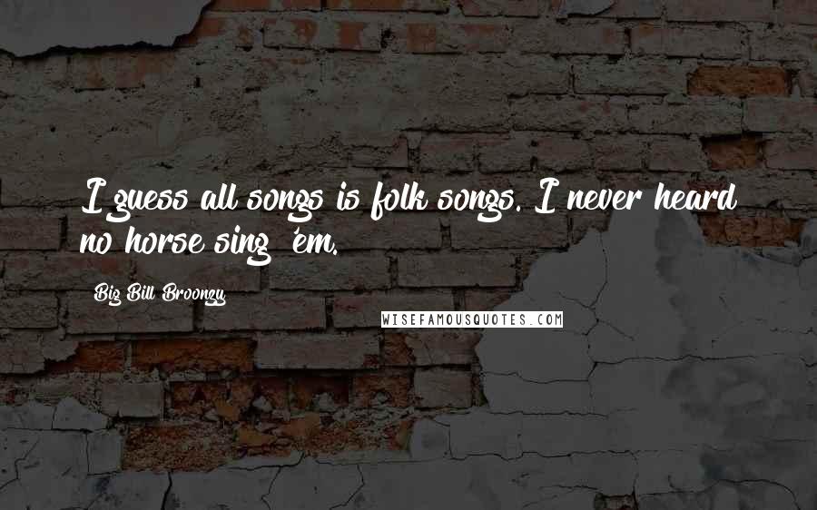 Big Bill Broonzy Quotes: I guess all songs is folk songs. I never heard no horse sing 'em.
