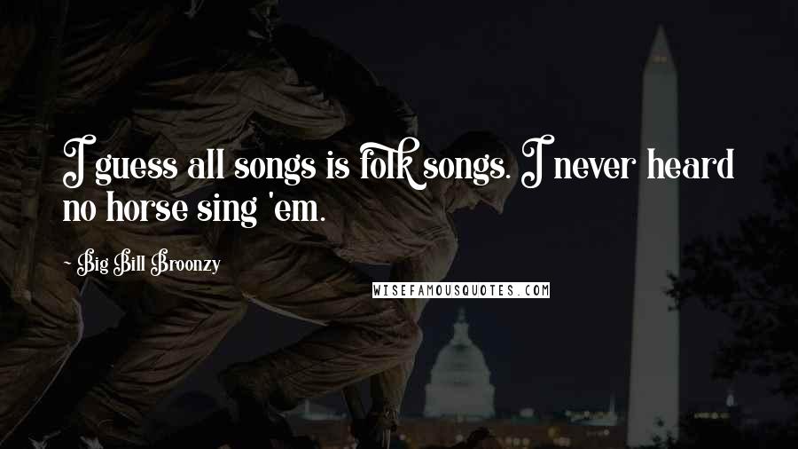 Big Bill Broonzy Quotes: I guess all songs is folk songs. I never heard no horse sing 'em.