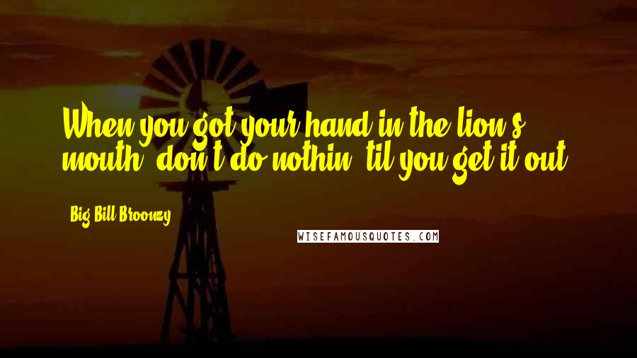 Big Bill Broonzy Quotes: When you got your hand in the lion's mouth, don't do nothin' til you get it out.