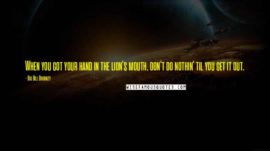 Big Bill Broonzy Quotes: When you got your hand in the lion's mouth, don't do nothin' til you get it out.