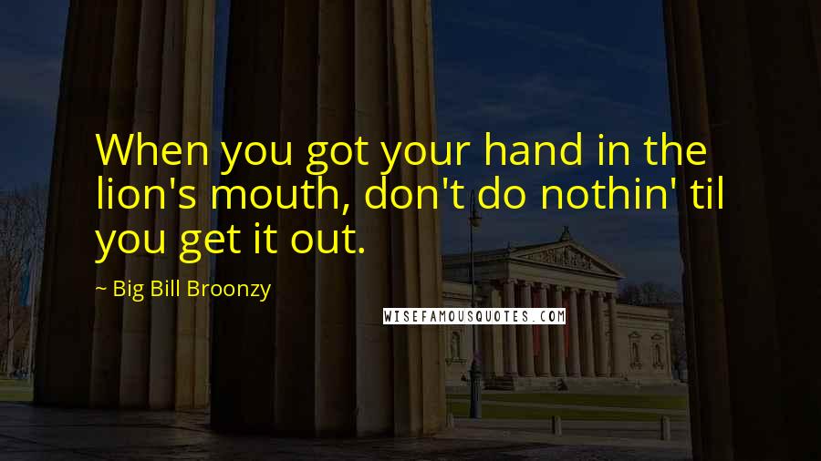 Big Bill Broonzy Quotes: When you got your hand in the lion's mouth, don't do nothin' til you get it out.