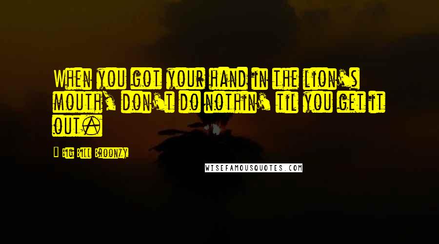 Big Bill Broonzy Quotes: When you got your hand in the lion's mouth, don't do nothin' til you get it out.