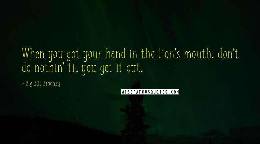 Big Bill Broonzy Quotes: When you got your hand in the lion's mouth, don't do nothin' til you get it out.