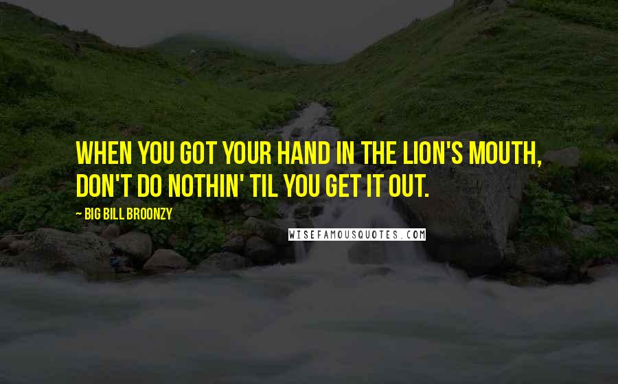 Big Bill Broonzy Quotes: When you got your hand in the lion's mouth, don't do nothin' til you get it out.