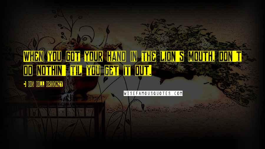 Big Bill Broonzy Quotes: When you got your hand in the lion's mouth, don't do nothin' til you get it out.