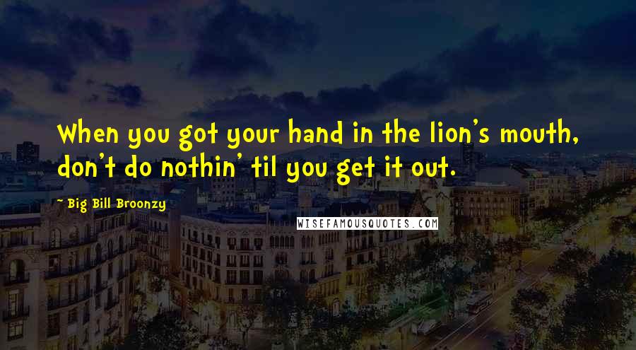 Big Bill Broonzy Quotes: When you got your hand in the lion's mouth, don't do nothin' til you get it out.