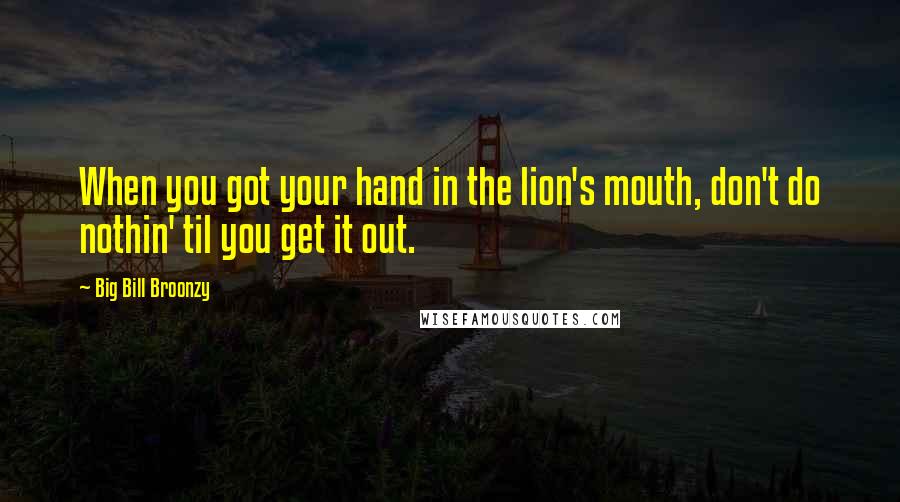 Big Bill Broonzy Quotes: When you got your hand in the lion's mouth, don't do nothin' til you get it out.