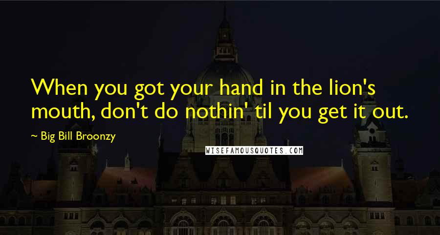 Big Bill Broonzy Quotes: When you got your hand in the lion's mouth, don't do nothin' til you get it out.