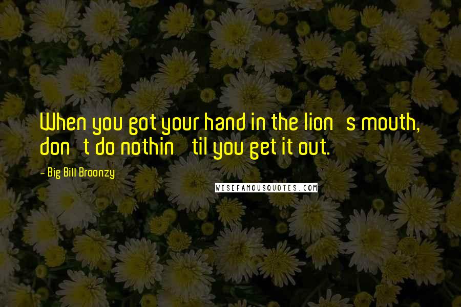 Big Bill Broonzy Quotes: When you got your hand in the lion's mouth, don't do nothin' til you get it out.