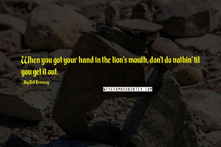 Big Bill Broonzy Quotes: When you got your hand in the lion's mouth, don't do nothin' til you get it out.
