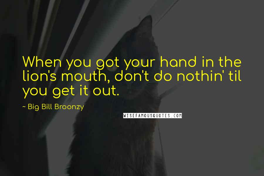 Big Bill Broonzy Quotes: When you got your hand in the lion's mouth, don't do nothin' til you get it out.