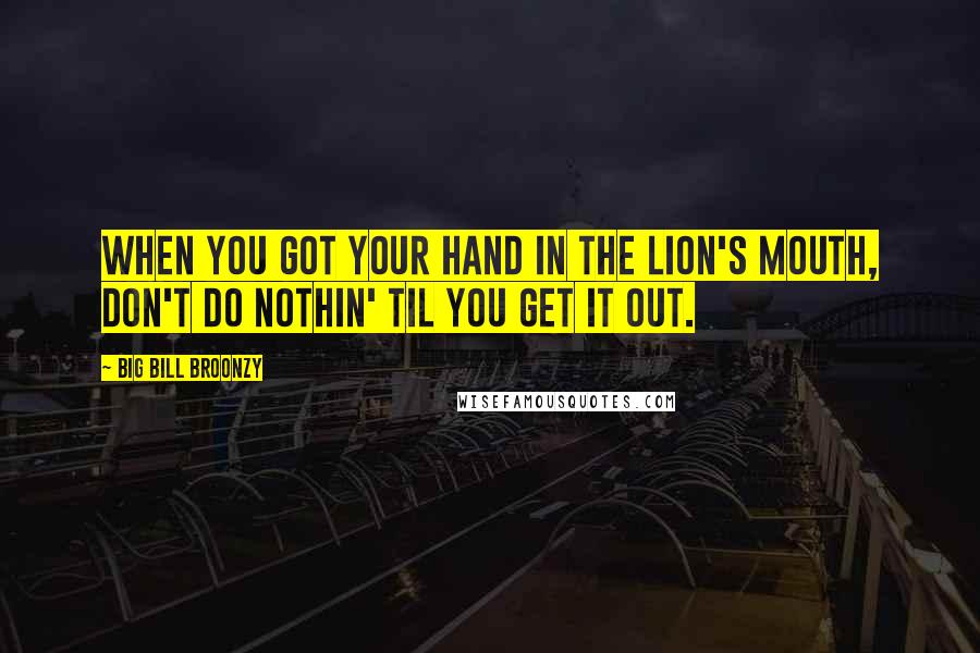 Big Bill Broonzy Quotes: When you got your hand in the lion's mouth, don't do nothin' til you get it out.