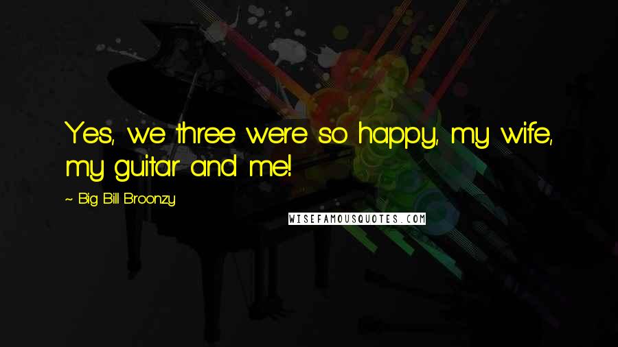 Big Bill Broonzy Quotes: Yes, we three were so happy, my wife, my guitar and me!