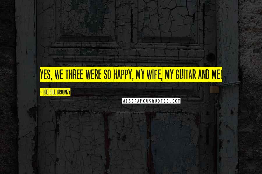 Big Bill Broonzy Quotes: Yes, we three were so happy, my wife, my guitar and me!