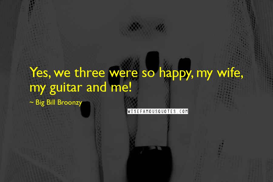 Big Bill Broonzy Quotes: Yes, we three were so happy, my wife, my guitar and me!