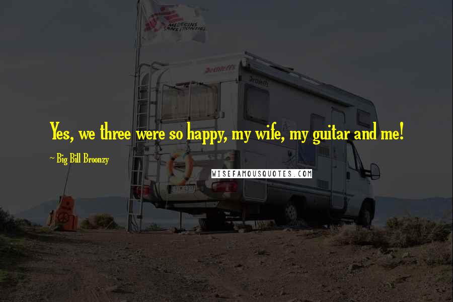 Big Bill Broonzy Quotes: Yes, we three were so happy, my wife, my guitar and me!