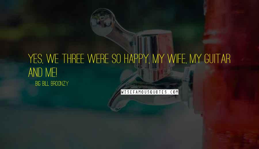 Big Bill Broonzy Quotes: Yes, we three were so happy, my wife, my guitar and me!