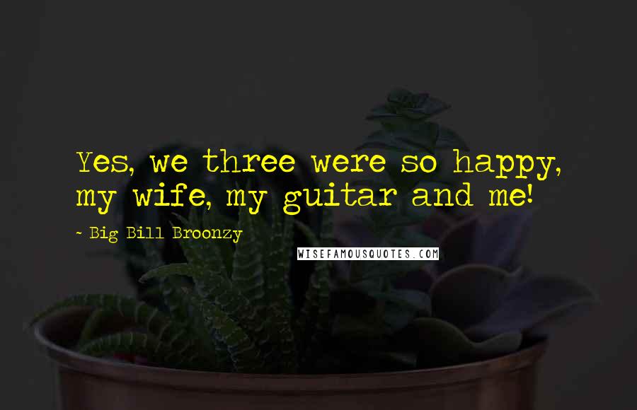 Big Bill Broonzy Quotes: Yes, we three were so happy, my wife, my guitar and me!