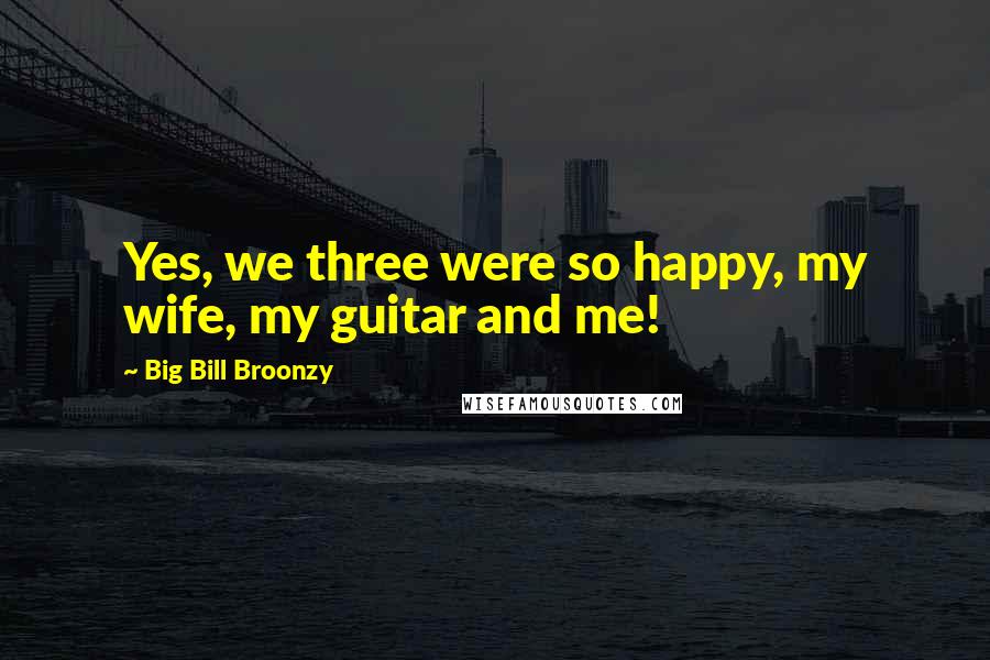 Big Bill Broonzy Quotes: Yes, we three were so happy, my wife, my guitar and me!